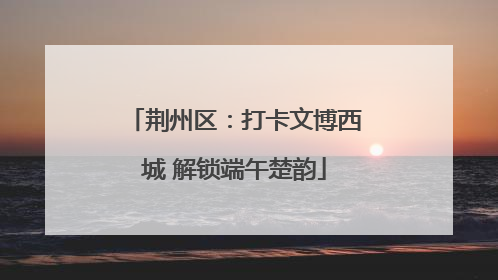荆州区：打卡文博西城 解锁端午楚韵