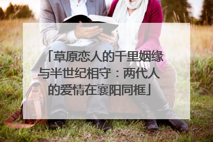 草原恋人的千里姻缘与半世纪相守：两代人的爱情在襄阳同框