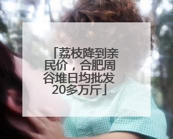 荔枝降到亲民价，合肥周谷堆日均批发20多万斤