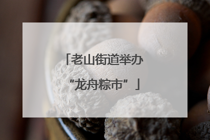 老山街道举办“龙舟粽市”