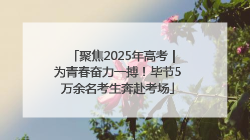 聚焦2025年高考｜为青春奋力一搏！毕节5万余名考生奔赴考场