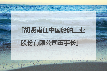 胡贤甫任中国船舶工业股份有限公司董事长