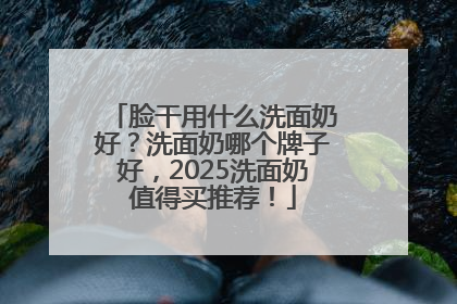 脸干用什么洗面奶好？洗面奶哪个牌子好，2025洗面奶值得买推荐！