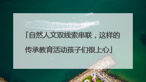 自然人文双线索串联，这样的传承教育活动孩子们很上心