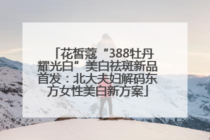 花皙蔻“388牡丹耀光白”美白祛斑新品首发：北大夫妇解码东方女性美白新方案