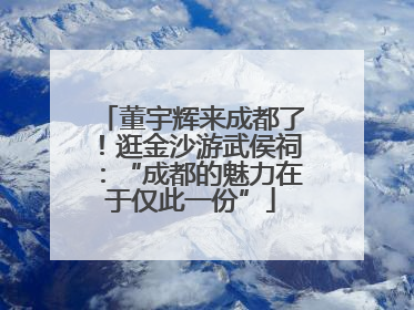 董宇辉来成都了！逛金沙游武侯祠：“成都的魅力在于仅此一份”