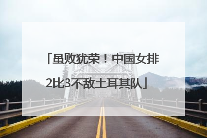 虽败犹荣！中国女排2比3不敌土耳其队