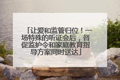 让爱和监管归位！一场特殊的听证会后，督促监护令和家庭教育指导方案同时送达