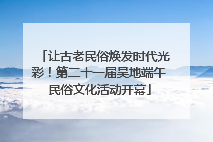 让古老民俗焕发时代光彩！第二十一届吴地端午民俗文化活动开幕