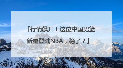行情飙升！这位中国男篮新星登陆NBA，稳了？