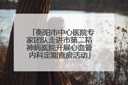 衡阳市中心医院专家团队走进市第二精神病医院开展心血管内科定期查房活动