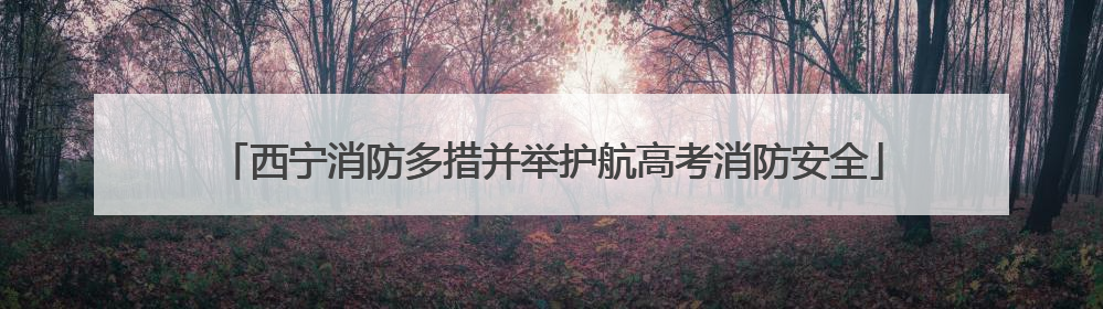 西宁消防多措并举护航高考消防安全