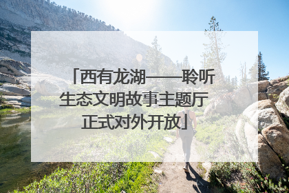西有龙湖——聆听生态文明故事主题厅正式对外开放