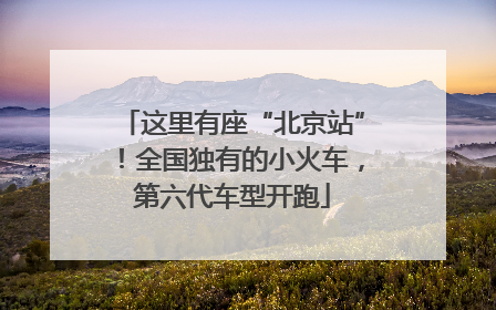 这里有座“北京站”！全国独有的小火车，第六代车型开跑