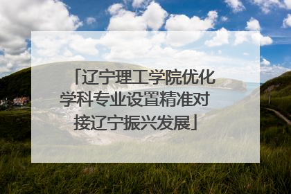 辽宁理工学院优化学科专业设置精准对接辽宁振兴发展