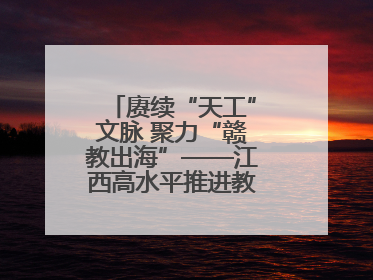 赓续“天工”文脉 聚力“赣教出海”——江西高水平推进教育对外开放