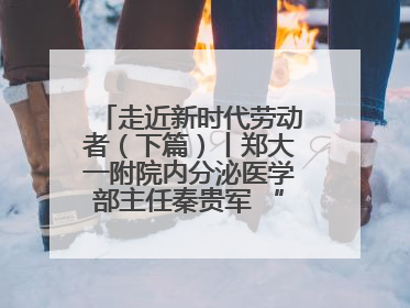 走近新时代劳动者（下篇）丨郑大一附院内分泌医学部主任秦贵军 “三盏灯”下的医者人生