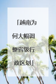 越南为何大幅调整省级行政区划