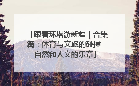 跟着环塔游新疆｜合集篇：体育与文旅的碰撞 自然和人文的乐章