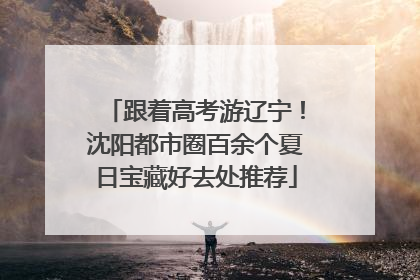 跟着高考游辽宁！沈阳都市圈百余个夏日宝藏好去处推荐