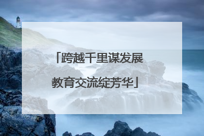 跨越千里谋发展 教育交流绽芳华