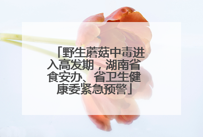 野生蘑菇中毒进入高发期，湖南省食安办、省卫生健康委紧急预警