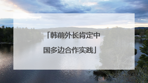 韩前外长肯定中国多边合作实践