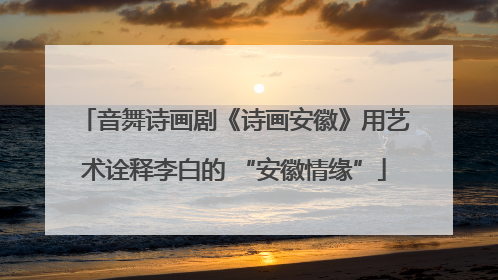 音舞诗画剧《诗画安徽》用艺术诠释李白的 “安徽情缘”