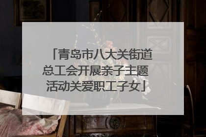 青岛市八大关街道总工会开展亲子主题活动关爱职工子女
