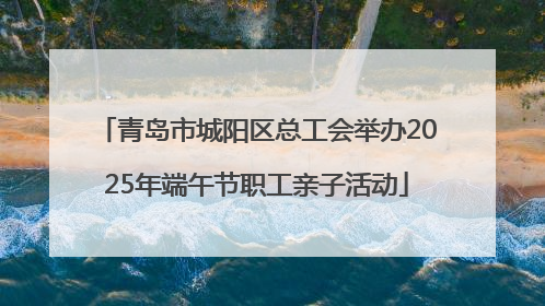 青岛市城阳区总工会举办2025年端午节职工亲子活动