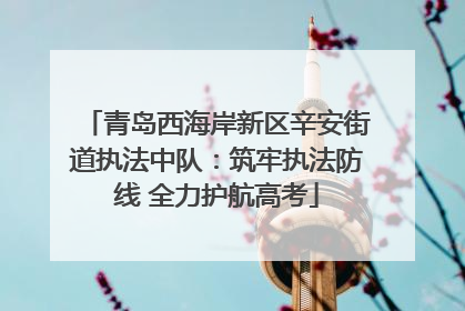 青岛西海岸新区辛安街道执法中队：筑牢执法防线 全力护航高考
