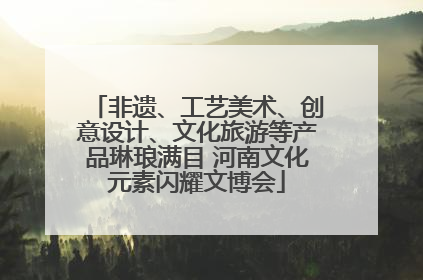 非遗、工艺美术、创意设计、文化旅游等产品琳琅满目 河南文化元素闪耀文博会