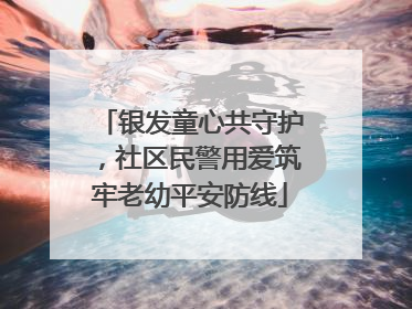 银发童心共守护，社区民警用爱筑牢老幼平安防线