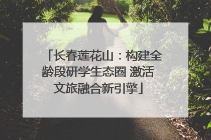 长春莲花山：构建全龄段研学生态圈 激活文旅融合新引擎