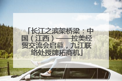 长江之滨架桥梁：中国（江西）——拉美经贸交流会启幕，九江联络处授牌拓商机