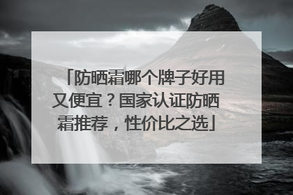 防晒霜哪个牌子好用又便宜？国家认证防晒霜推荐，性价比之选