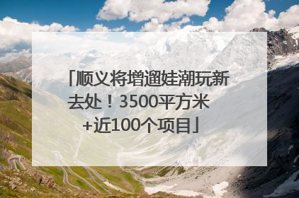 顺义将增遛娃潮玩新去处！3500平方米+近100个项目