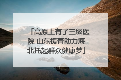 高原上有了三级医院 山东援青助力海北托起群众健康梦