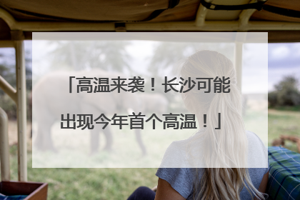 高温来袭！长沙可能出现今年首个高温！