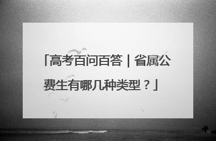 高考百问百答｜省属公费生有哪几种类型？