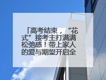 高考结束，“花式”接考主打满满松弛感！带上家人的爱与期望开启全新旅程