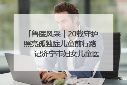 鲁医风采｜20载守护 照亮孤独症儿童前行路——记济宁市妇女儿童医院儿童康复中心主任、副主任技师赵淑珍