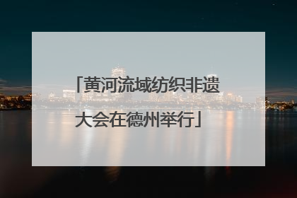 黄河流域纺织非遗大会在德州举行