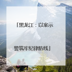 黑龙江：以案示警筑牢纪律防线