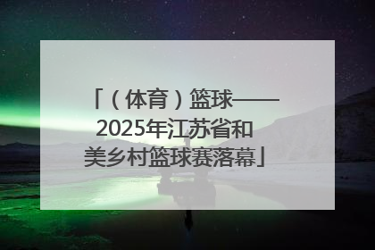 （体育）篮球——2025年江苏省和美乡村篮球赛落幕