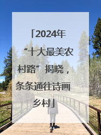 2024年“十大最美农村路”揭晓，条条通往诗画乡村