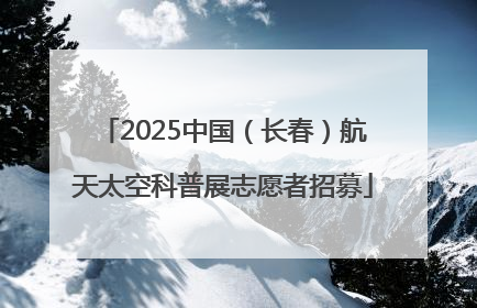 2025中国（长春）航天太空科普展志愿者招募