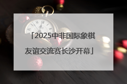 2025中非国际象棋友谊交流赛长沙开幕