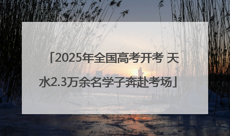 2025年全国高考开考 天水2.3万余名学子奔赴考场