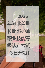 2025年河北首批长期照护师职业技能等级认定考试今日开始